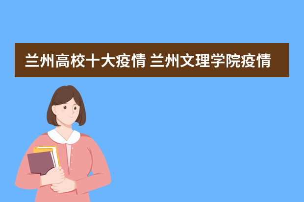 兰州高校十大疫情 兰州文理学院疫情可以进去吗